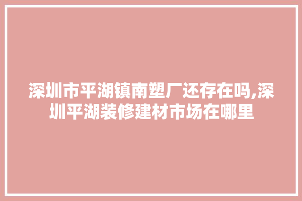 深圳市平湖镇南塑厂还存在吗,深圳平湖装修建材市场在哪里