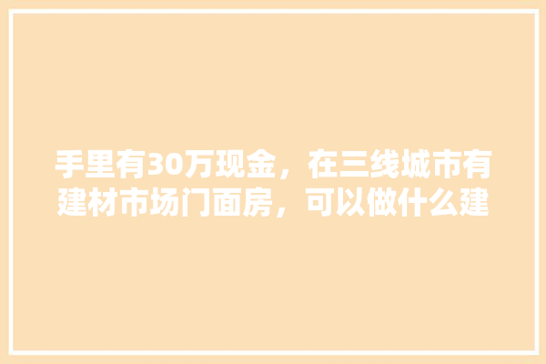 手里有30万现金，在三线城市有建材市场门面房，可以做什么建材比较好,建材市场门头照
