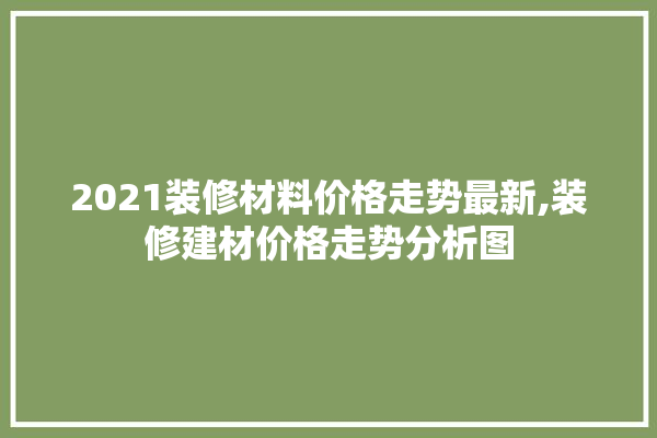 2021装修材料价格走势最新,装修建材价格走势分析图