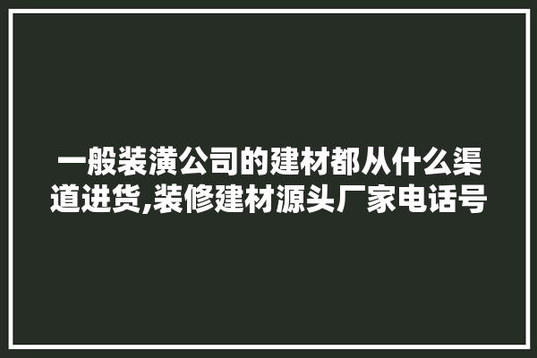 一般装潢公司的建材都从什么渠道进货,装修建材源头厂家电话号码是多少 壁纸