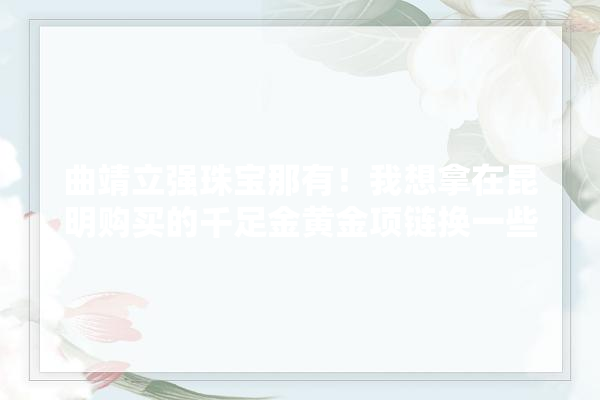曲靖立强珠宝那有！我想拿在昆明购买的千足金黄金项链换一些款式！谢谢,曲靖装修建材采购清单表 采暖