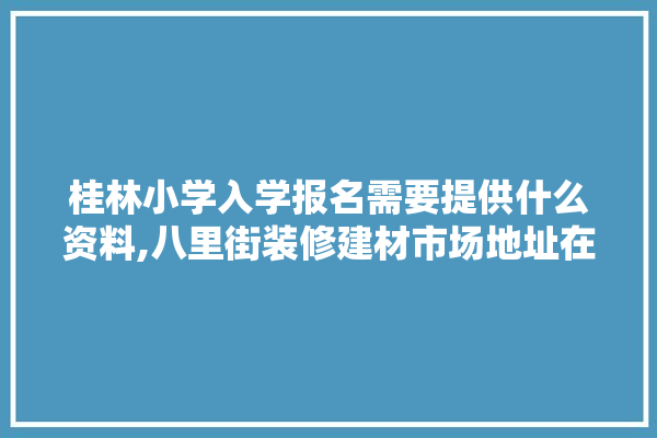 桂林小学入学报名需要提供什么资料,八里街装修建材市场地址在哪里