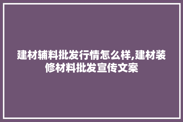 建材辅料批发行情怎么样,建材装修材料批发宣传文案