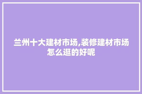 兰州十大建材市场,装修建材市场怎么逛的好呢
