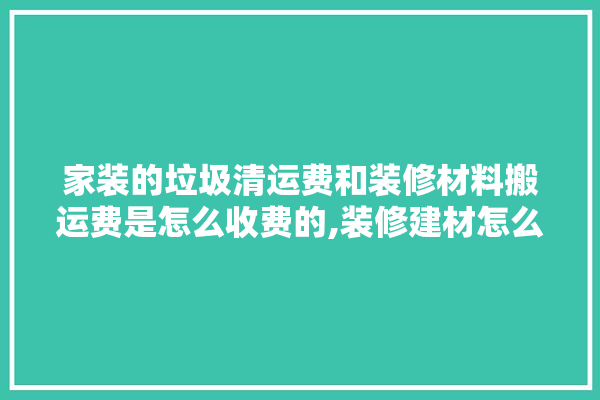 家装的垃圾清运费和装修材料搬运费是怎么收费的,装修建材怎么算价格表图片 吊顶