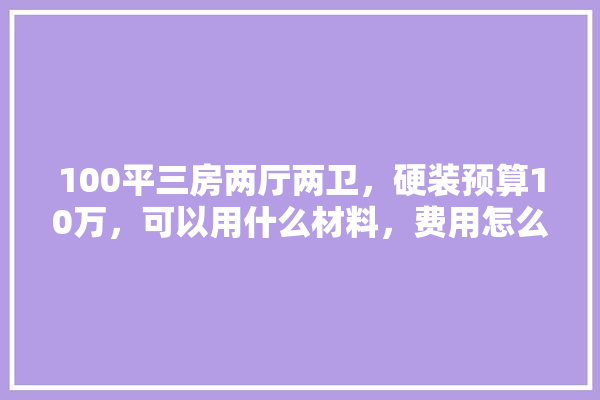 100平三房两厅两卫，硬装预算10万，可以用什么材料，费用怎么分摊合理,硬装里面的装修建材有哪些种类
