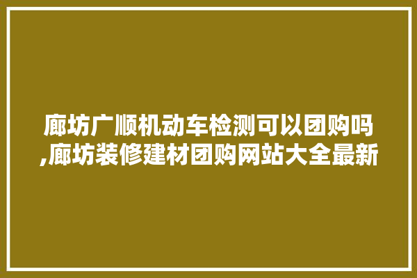 廊坊广顺机动车检测可以团购吗,廊坊装修建材团购网站大全最新 瓷砖