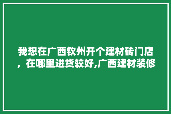 我想在广西钦州开个建材砖门店，在哪里进货较好,广西建材装修设计价格实惠的公司 学装修
