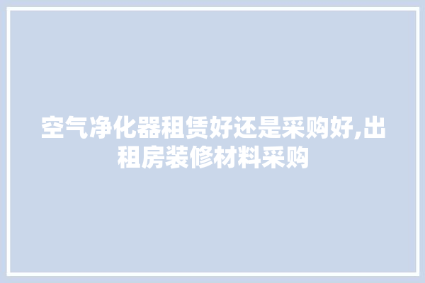 空气净化器租赁好还是采购好,出租房装修材料采购