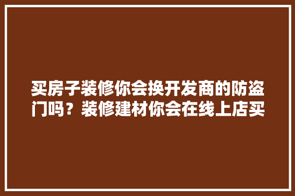买房子装修你会换开发商的防盗门吗？装修建材你会在线上店买还是在实体店买,装修建材店展示图片高清大图