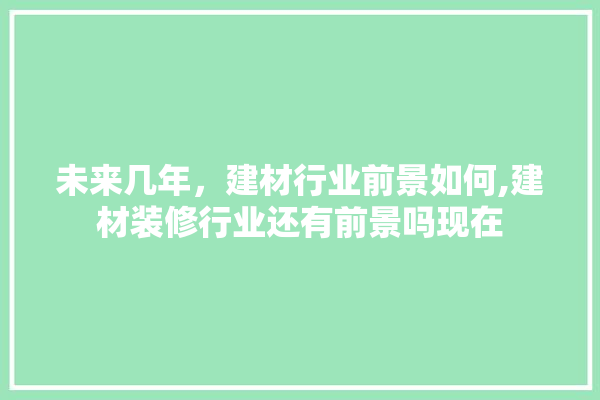 未来几年，建材行业前景如何,建材装修行业还有前景吗现在