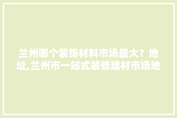兰州哪个装饰材料市场最大？地址,兰州市一站式装修建材市场地址 壁纸