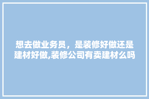 想去做业务员，是装修好做还是建材好做,装修公司有卖建材么吗知乎 装修百科