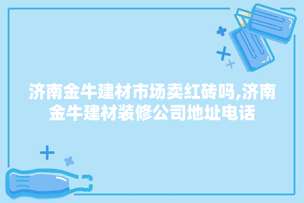 济南金牛建材市场卖红砖吗,济南金牛建材装修公司地址电话 电工