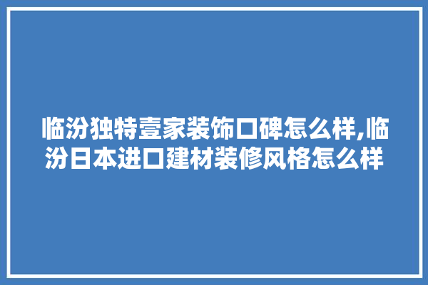 临汾独特壹家装饰口碑怎么样,临汾日本进口建材装修风格怎么样