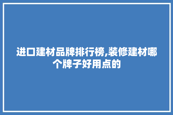 进口建材品牌排行榜,装修建材哪个牌子好用点的