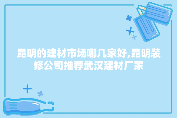 昆明的建材市场哪几家好,昆明装修公司推荐武汉建材厂家