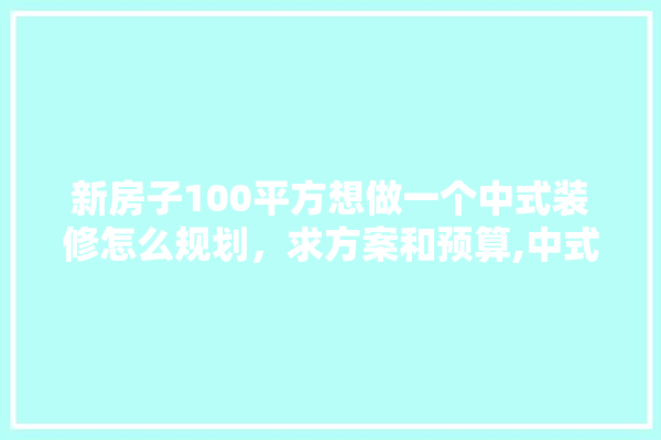 新房子100平方想做一个中式装修怎么规划，求方案和预算,中式装修创建材料清单表