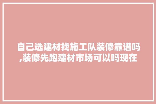 自己选建材找施工队装修靠谱吗,装修先跑建材市场可以吗现在