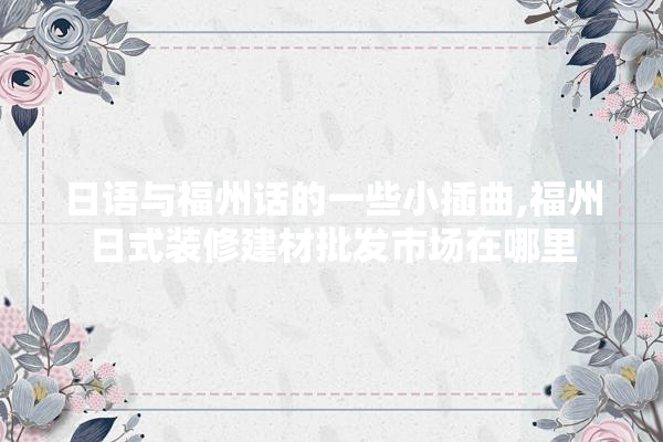 日语与福州话的一些小插曲,福州日式装修建材批发市场在哪里 找灵感