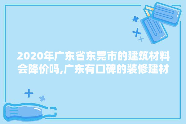 2020年广东省东莞市的建筑材料会降价吗,广东有口碑的装修建材供应商有哪些 涂料