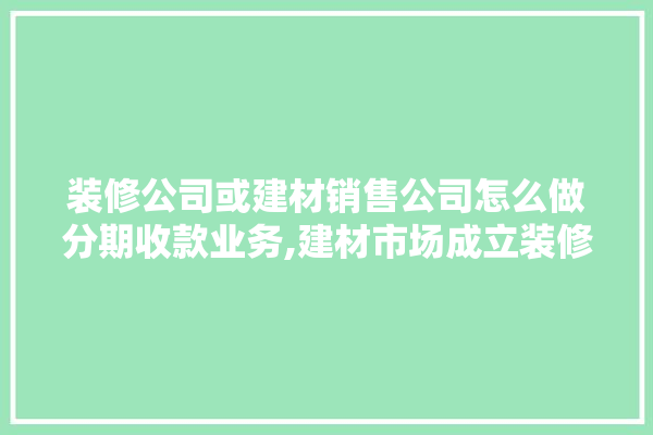 装修公司或建材销售公司怎么做分期收款业务,建材市场成立装修公司的流程是什么