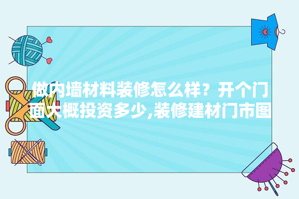 做内墙材料装修怎么样？开个门面大概投资多少,装修建材门市图片效果图大全