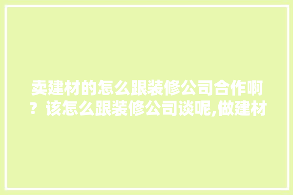 卖建材的怎么跟装修公司合作啊？该怎么跟装修公司谈呢,做建材销售好还是装修销售好呢