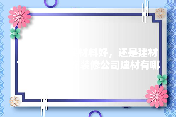在装饰公司买材料好，还是建材市场,正规装饰装修公司建材有哪些