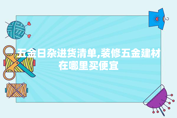 五金日杂进货清单,装修五金建材在哪里买便宜