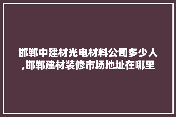 邯郸中建材光电材料公司多少人,邯郸建材装修市场地址在哪里