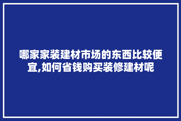 哪家家装建材市场的东西比较便宜,如何省钱购买装修建材呢 门窗