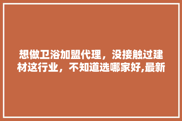 想做卫浴加盟代理，没接触过建材这行业，不知道选哪家好,最新装修建材加盟项目有哪些 五金