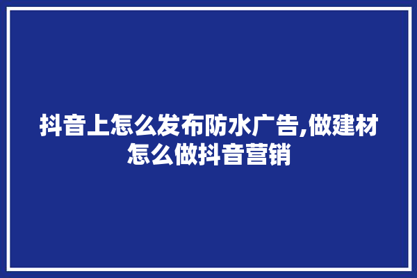 抖音上怎么发布防水广告,做建材怎么做抖音营销 装修百科