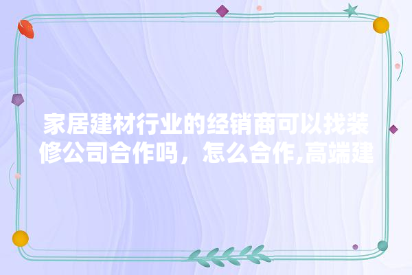 家居建材行业的经销商可以找装修公司合作吗，怎么合作,高端建材家居装修设计图