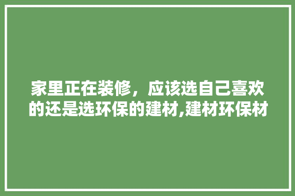 家里正在装修，应该选自己喜欢的还是选环保的建材,建材环保材料装修效果图大全