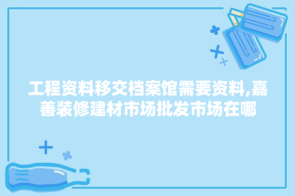 工程资料移交档案馆需要资料,嘉善装修建材市场批发市场在哪