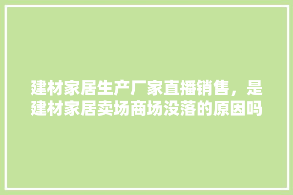 建材家居生产厂家直播销售，是建材家居卖场商场没落的原因吗,装修建材直播培训课程内容有哪些