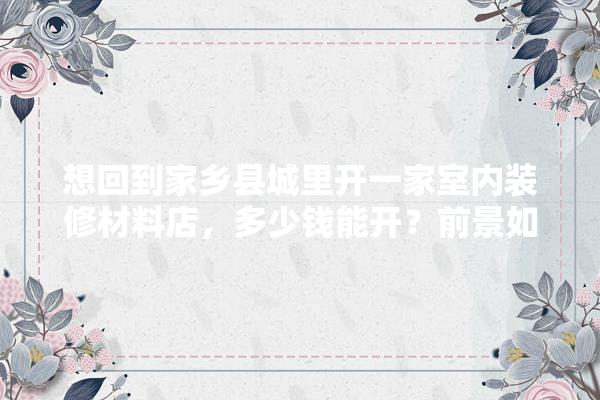 想回到家乡县城里开一家室内装修材料店，多少钱能开？前景如何呢,开装修建材店大概要多少钱呢