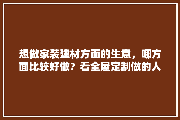 想做家装建材方面的生意，哪方面比较好做？看全屋定制做的人挺多的,全屋定制装修设计建材评价标准
