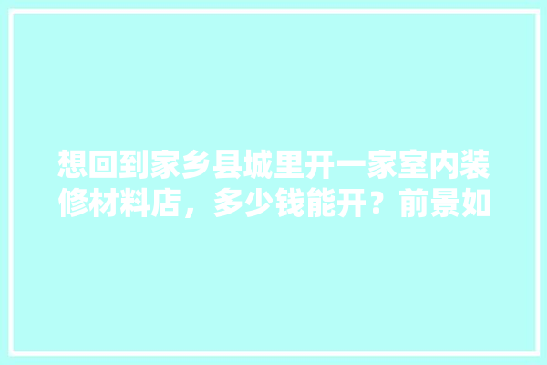 想回到家乡县城里开一家室内装修材料店，多少钱能开？前景如何呢,室内装修建材行业怎么样啊