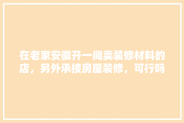 在老家安徽开一间卖装修材料的店，另外承接房屋装修，可行吗,建材兼装修的店叫什么名字