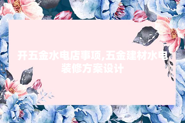 开五金水电店事项,五金建材水电装修方案设计