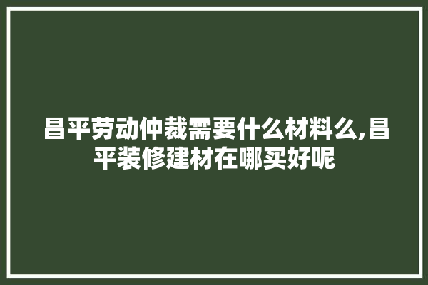 昌平劳动仲裁需要什么材料么,昌平装修建材在哪买好呢 照明