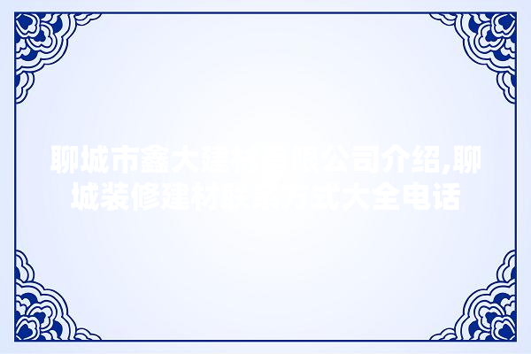 聊城市鑫大建材有限公司介绍,聊城装修建材联系方式大全电话