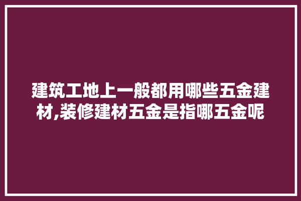 建筑工地上一般都用哪些五金建材,装修建材五金是指哪五金呢