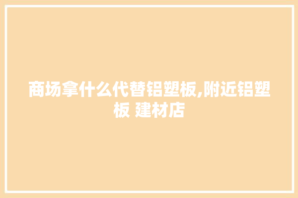 商场拿什么代替铝塑板,附近铝塑板 建材店 厨房