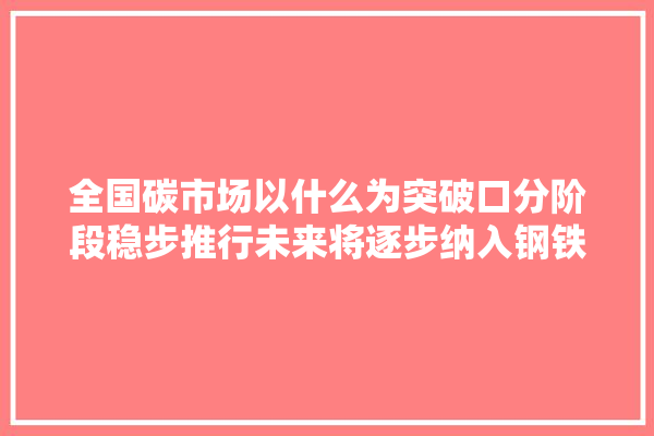 全国碳市场以什么为突破口分阶段稳步推行未来将逐步纳入钢铁化工建材等重点行业预计覆盖近万家重点排放企业,万家建材室内装修公司电话号码