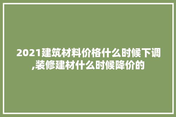 2021建筑材料价格什么时候下调,装修建材什么时候降价的 地板
