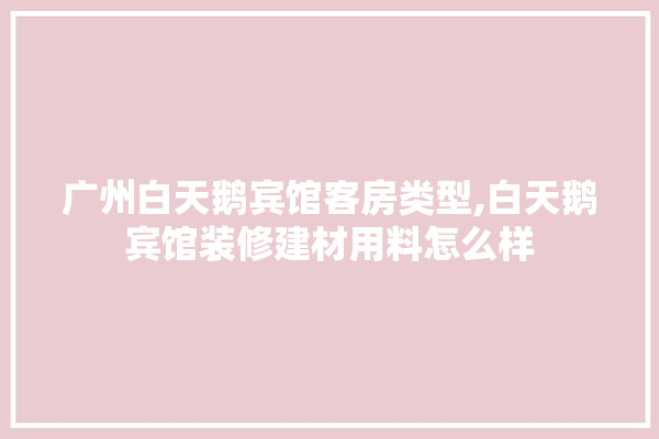 广州白天鹅宾馆客房类型,白天鹅宾馆装修建材用料怎么样 防水